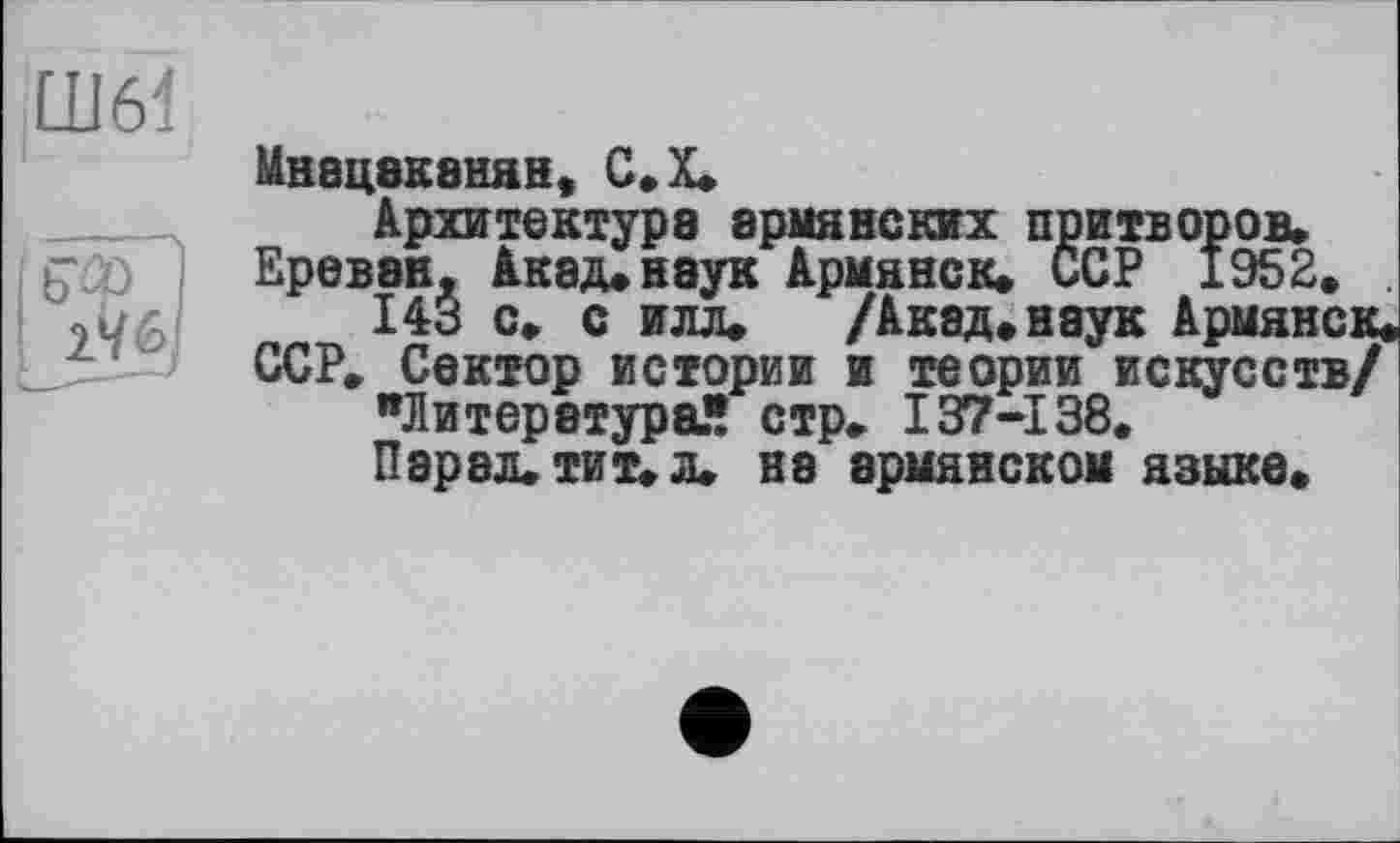 ﻿Ш6І
Мнацаканян, С.Х.
Архитектура армянских притворов» Ереван, Акад*наук Армянок* ССР 1952* .
143 с* с илл* /Акад* наук Армянок* ССР» Сектор истории и теории искусств/ "Литература!! стр» 137-138.
Парад, тит» л» на армянском языке*